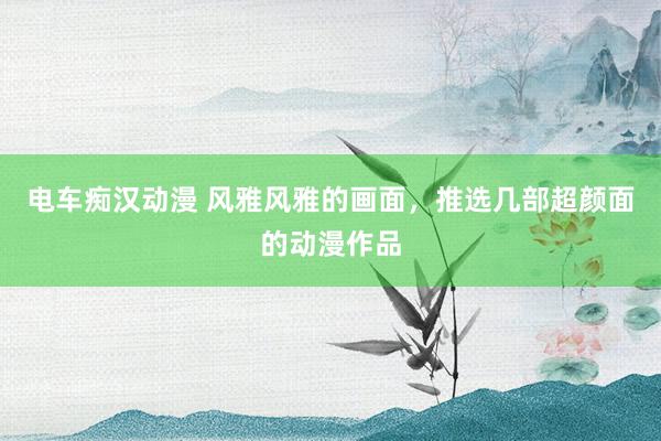 电车痴汉动漫 风雅风雅的画面，推选几部超颜面的动漫作品