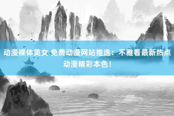 动漫裸体美女 免费动漫网站推选：不雅看最新热点动漫精彩本色！
