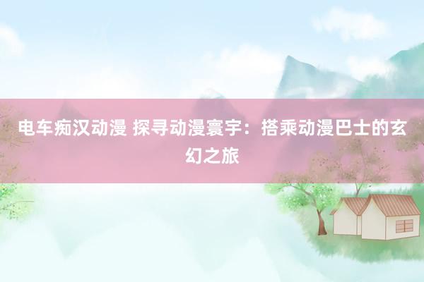 电车痴汉动漫 探寻动漫寰宇：搭乘动漫巴士的玄幻之旅