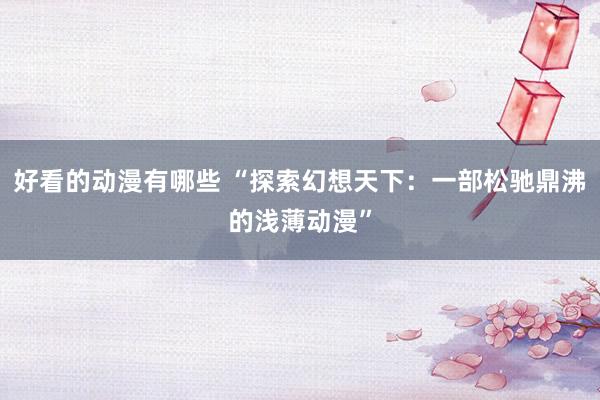 好看的动漫有哪些 “探索幻想天下：一部松驰鼎沸的浅薄动漫”