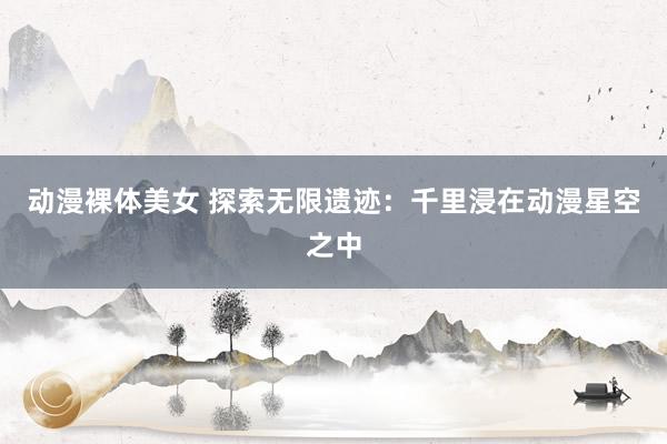 动漫裸体美女 探索无限遗迹：千里浸在动漫星空之中