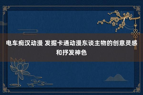 电车痴汉动漫 发掘卡通动漫东谈主物的创意灵感和抒发神色