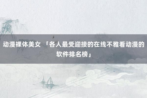 动漫裸体美女 「各人最受迎接的在线不雅看动漫的软件排名榜」