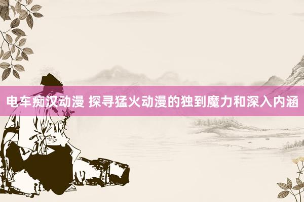 电车痴汉动漫 探寻猛火动漫的独到魔力和深入内涵