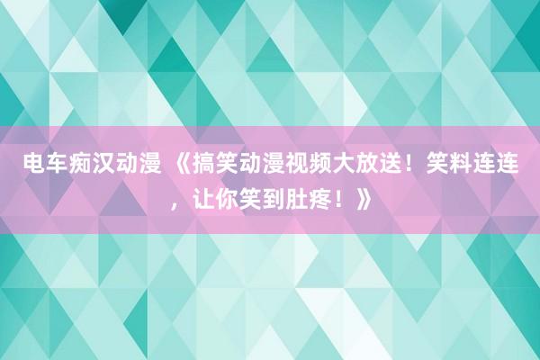 电车痴汉动漫 《搞笑动漫视频大放送！笑料连连，让你笑到肚疼！》