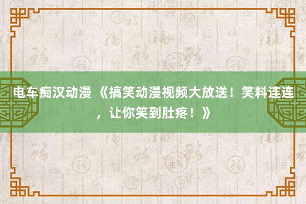 电车痴汉动漫 《搞笑动漫视频大放送！笑料连连，让你笑到肚疼！》
