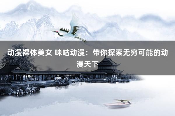 动漫裸体美女 咪咕动漫：带你探索无穷可能的动漫天下