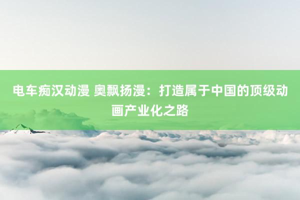 电车痴汉动漫 奥飘扬漫：打造属于中国的顶级动画产业化之路