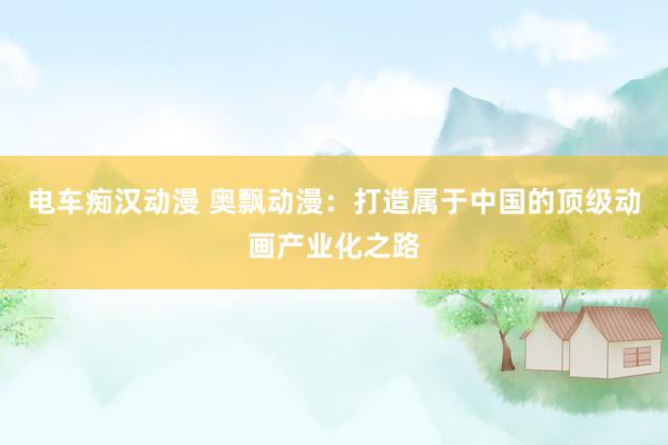 电车痴汉动漫 奥飘动漫：打造属于中国的顶级动画产业化之路