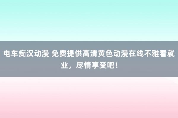 电车痴汉动漫 免费提供高清黄色动漫在线不雅看就业，尽情享受吧！