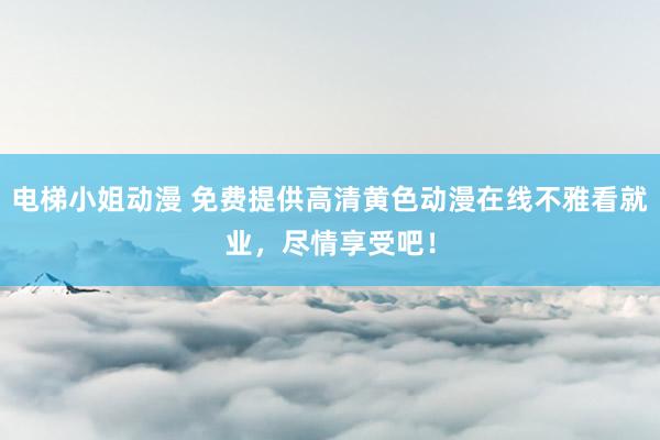 电梯小姐动漫 免费提供高清黄色动漫在线不雅看就业，尽情享受吧！