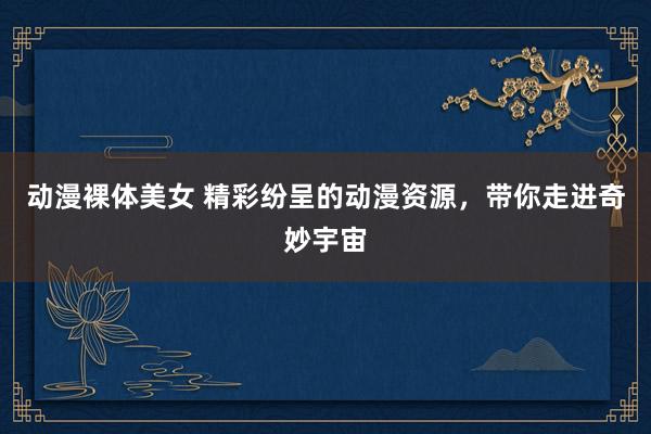动漫裸体美女 精彩纷呈的动漫资源，带你走进奇妙宇宙