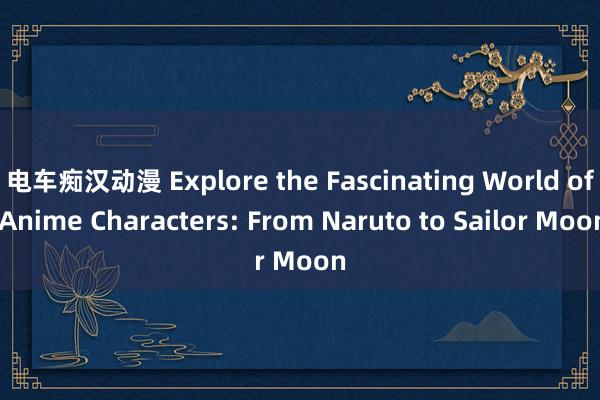 电车痴汉动漫 Explore the Fascinating World of Anime Characters: From Naruto to Sailor Moon