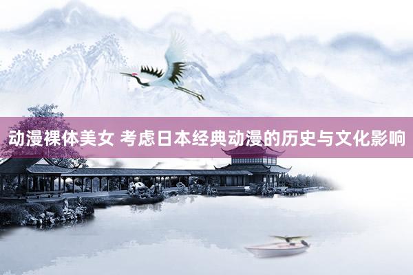 动漫裸体美女 考虑日本经典动漫的历史与文化影响