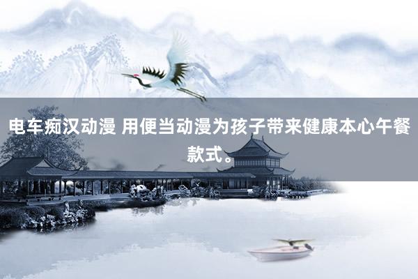 电车痴汉动漫 用便当动漫为孩子带来健康本心午餐款式。