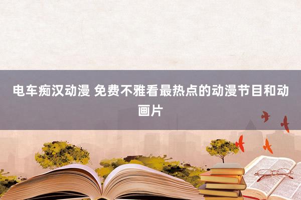 电车痴汉动漫 免费不雅看最热点的动漫节目和动画片