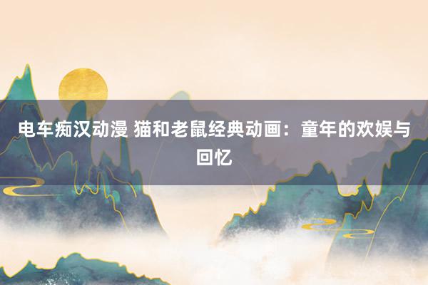 电车痴汉动漫 猫和老鼠经典动画：童年的欢娱与回忆