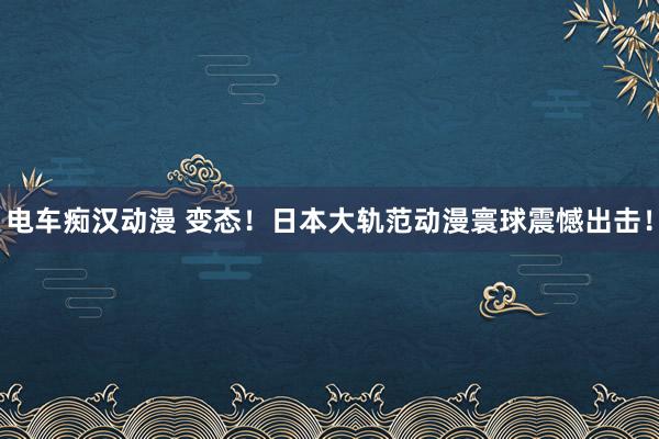 电车痴汉动漫 变态！日本大轨范动漫寰球震憾出击！