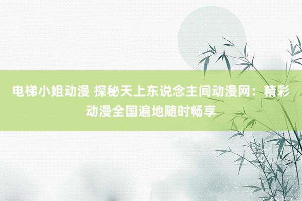 电梯小姐动漫 探秘天上东说念主间动漫网：精彩动漫全国遍地随时畅享
