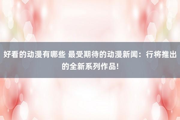 好看的动漫有哪些 最受期待的动漫新闻：行将推出的全新系列作品!