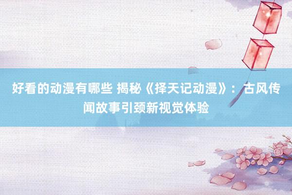 好看的动漫有哪些 揭秘《择天记动漫》：古风传闻故事引颈新视觉体验