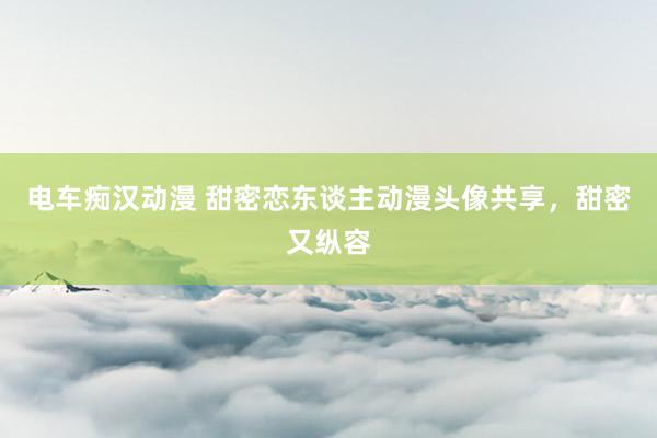 电车痴汉动漫 甜密恋东谈主动漫头像共享，甜密又纵容