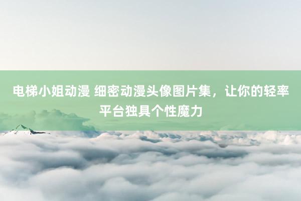 电梯小姐动漫 细密动漫头像图片集，让你的轻率平台独具个性魔力