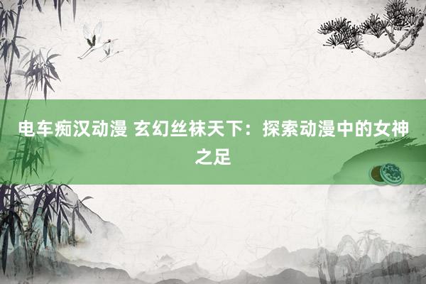 电车痴汉动漫 玄幻丝袜天下：探索动漫中的女神之足