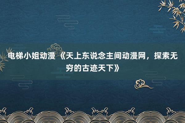 电梯小姐动漫 《天上东说念主间动漫网，探索无穷的古迹天下》