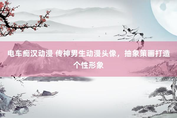 电车痴汉动漫 传神男生动漫头像，抽象策画打造个性形象