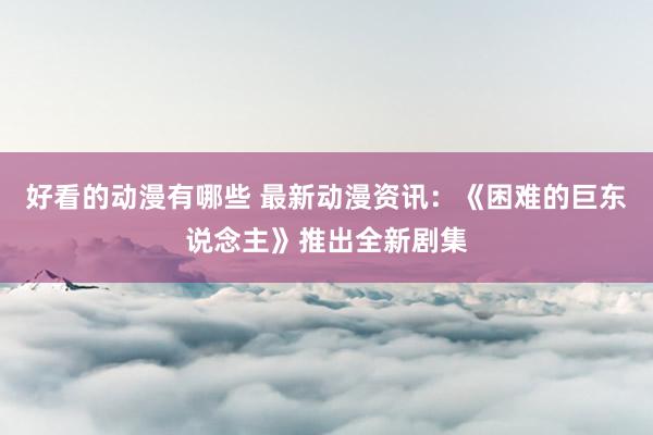 好看的动漫有哪些 最新动漫资讯：《困难的巨东说念主》推出全新剧集