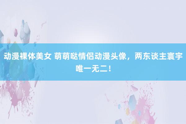 动漫裸体美女 萌萌哒情侣动漫头像，两东谈主寰宇唯一无二！