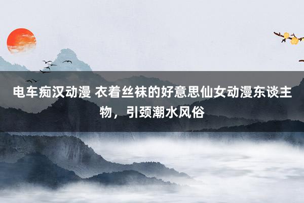 电车痴汉动漫 衣着丝袜的好意思仙女动漫东谈主物，引颈潮水风俗