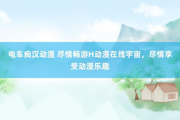 电车痴汉动漫 尽情畅游H动漫在线宇宙，尽情享受动漫乐趣