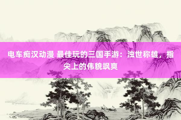 电车痴汉动漫 最佳玩的三国手游：浊世称雄，指尖上的伟貌飒爽