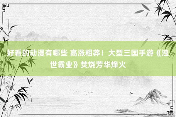 好看的动漫有哪些 高涨粗莽！大型三国手游《浊世霸业》焚烧芳华烽火