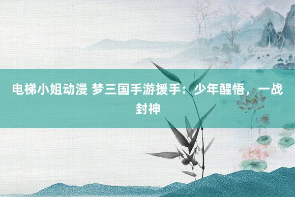 电梯小姐动漫 梦三国手游援手：少年醒悟，一战封神