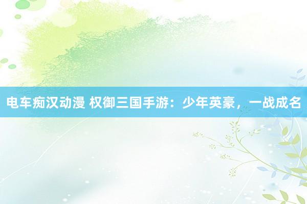 电车痴汉动漫 权御三国手游：少年英豪，一战成名
