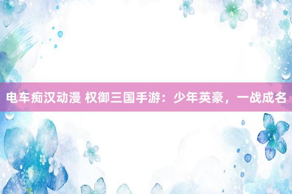 电车痴汉动漫 权御三国手游：少年英豪，一战成名