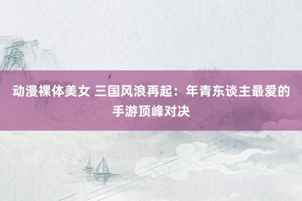 动漫裸体美女 三国风浪再起：年青东谈主最爱的手游顶峰对决