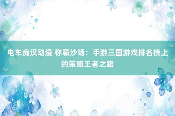 电车痴汉动漫 称霸沙场：手游三国游戏排名榜上的策略王者之路