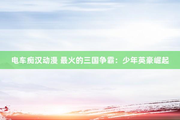电车痴汉动漫 最火的三国争霸：少年英豪崛起