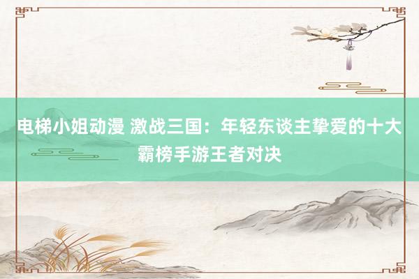 电梯小姐动漫 激战三国：年轻东谈主挚爱的十大霸榜手游王者对决
