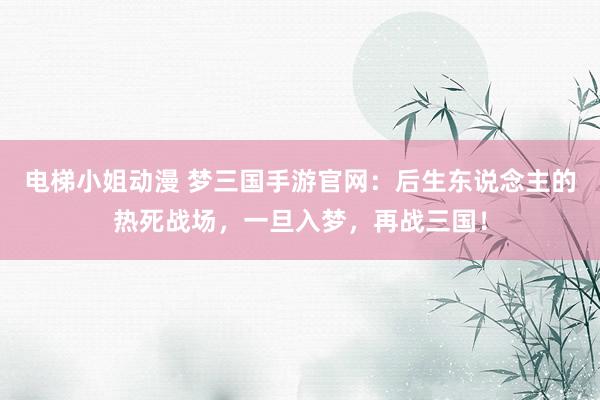 电梯小姐动漫 梦三国手游官网：后生东说念主的热死战场，一旦入梦，再战三国！