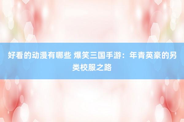 好看的动漫有哪些 爆笑三国手游：年青英豪的另类校服之路