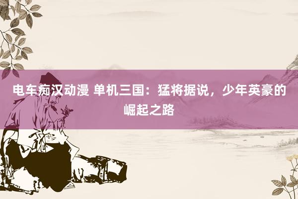 电车痴汉动漫 单机三国：猛将据说，少年英豪的崛起之路