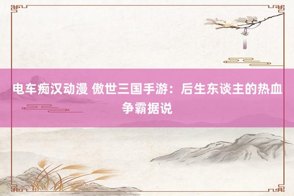 电车痴汉动漫 傲世三国手游：后生东谈主的热血争霸据说