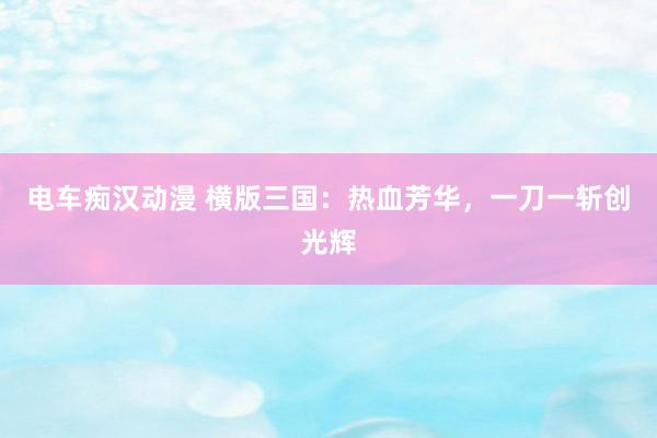 电车痴汉动漫 横版三国：热血芳华，一刀一斩创光辉