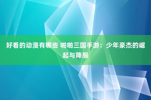 好看的动漫有哪些 啪啪三国手游：少年豪杰的崛起与降服