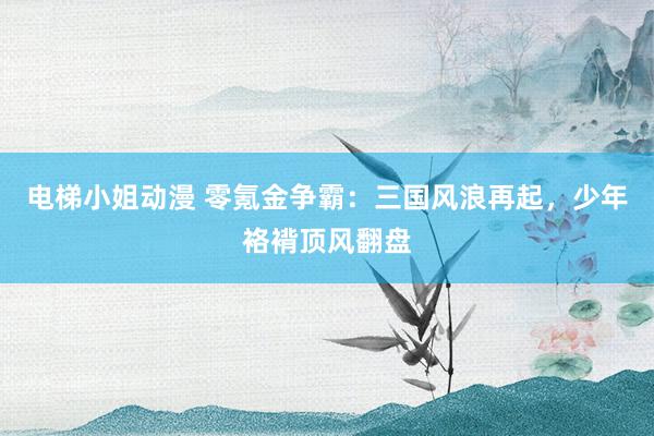 电梯小姐动漫 零氪金争霸：三国风浪再起，少年袼褙顶风翻盘